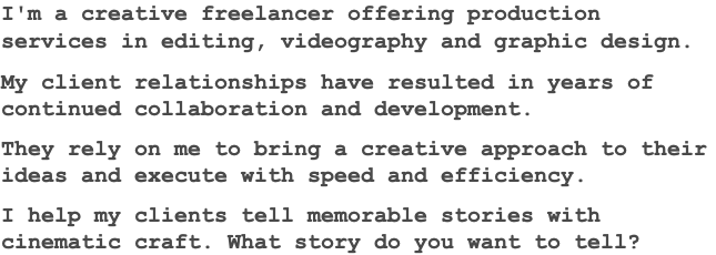 I'm a creative freelancer offering production services in editing, videography and graphic design. My client relationships have resulted in years of continued collaboration and development. They rely on me to bring a creative approach to their ideas and execute with speed and efficiency. I help my clients tell memorable stories with cinematic craft. What story do you want to tell?