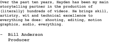 Over the past ten years, Hayden has been my main storytelling partner in the production of (literally) hundreds of videos. He brings skill, artistry, wit and technical excellence to everything he does: shooting, editing, motion graphics, audio, everything. - Bill Anderson Producer 