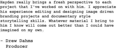 Hayden really brings a fresh perspective to each project that I've worked on with him. I appreciate his experience editing and designing image driven branding projects and documentary style storytelling skills. Whatever material I bring to him I know will come out better than I could have imagined on my own. - Drew Dahms Producer 