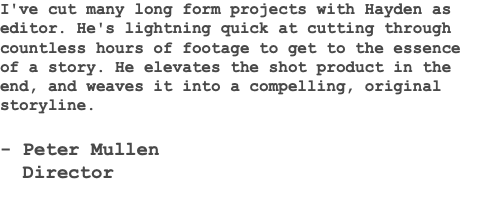 I've cut many long form projects with Hayden as editor. He's lightning quick at cutting through countless hours of footage to get to the essence of a story. He elevates the shot product in the end, and weaves it into a compelling, original storyline. - Peter Mullen Director 